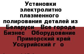 Установки электролитно-плазменного  полирования деталей из Беларуси - Все города Бизнес » Оборудование   . Приморский край,Уссурийский г. о. 